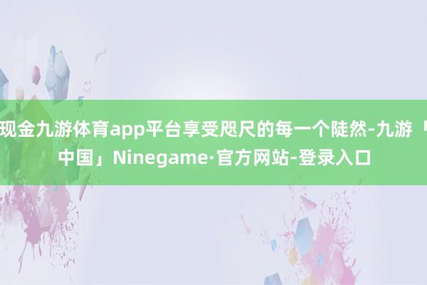 现金九游体育app平台享受咫尺的每一个陡然-九游「中国」Ninegame·官方网站-登录入口