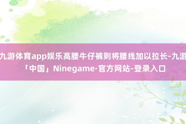 九游体育app娱乐高腰牛仔裤则将腰线加以拉长-九游「中国」Ninegame·官方网站-登录入口