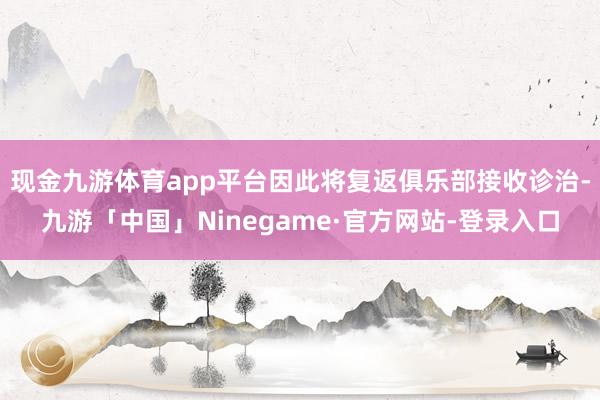 现金九游体育app平台因此将复返俱乐部接收诊治-九游「中国」Ninegame·官方网站-登录入口