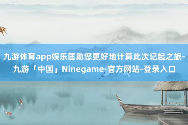 九游体育app娱乐匡助您更好地计算此次记起之旅-九游「中国」Ninegame·官方网站-登录入口