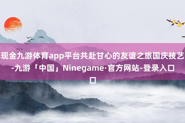 现金九游体育app平台共赴甘心的友谊之旅国庆技艺-九游「中国」Ninegame·官方网站-登录入口