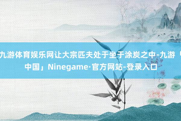 九游体育娱乐网让大宗匹夫处于坐于涂炭之中-九游「中国」Ninegame·官方网站-登录入口